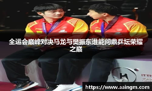 全运会巅峰对决马龙与樊振东谁能问鼎乒坛荣耀之巅
