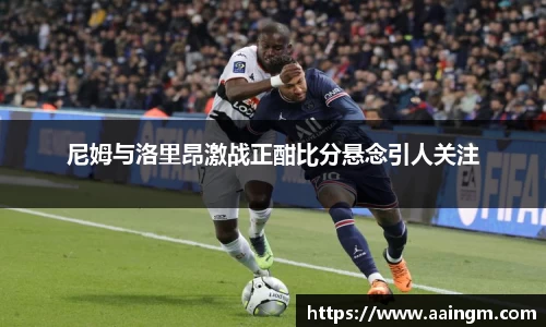 尼姆与洛里昂激战正酣比分悬念引人关注