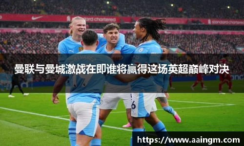 曼联与曼城激战在即谁将赢得这场英超巅峰对决
